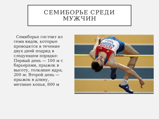 Семиборье среди мужчин   Семиборье состоит из семи видов, которые проводятся в течение двух дней подряд в следующем порядке: Первый день — 100 м с барьерами, прыжок в высоту, толкание ядра, 200 м; Второй день — прыжок в длину, метание копья, 800 м 