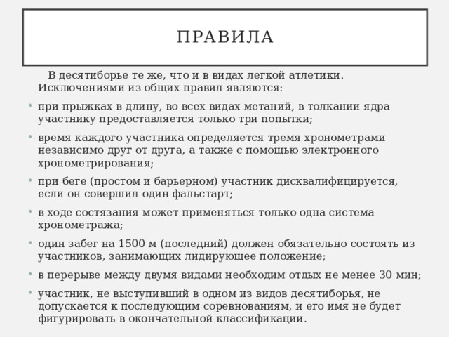 Правила  В десятиборье те же, что и в видах легкой атлетики. Исключениями из общих правил являются: при прыжках в длину, во всех видах метаний, в толкании ядра участнику предоставляется только три попытки; время каждого участника определяется тремя хронометрами независимо друг от друга, а также с помощью электронного хронометрирования; при беге (простом и барьерном) участник дисквалифицируется, если он совершил один фальстарт; в ходе состязания может применяться только одна система хронометража; один забег на 1500 м (последний) должен обязательно состоять из участников, занимающих лидирующее положение; в перерыве между двумя видами необходим отдых не менее 30 мин; участник, не выступивший в одном из видов десятиборья, не допускается к последующим соревнованиям, и его имя не будет фигурировать в окончательной классификации. 