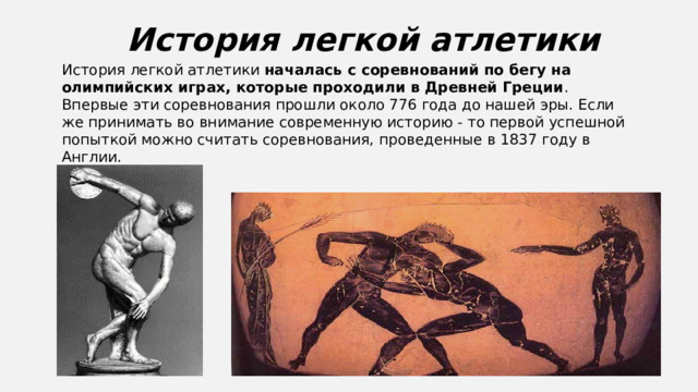История легкой атлетики История легкой атлетики  началась с соревнований по бегу на олимпийских играх, которые проходили в Древней Греции . Впервые эти соревнования прошли около 776 года до нашей эры. Если же принимать во внимание современную историю - то первой успешной попыткой можно считать соревнования, проведенные в 1837 году в Англии.  