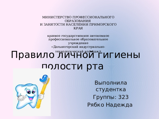 МИНИСТЕРСТВО ПРОФЕССИОНАЛЬНОГО ОБРАЗОВАНИЯ И ЗАНЯТОСТИ НАСЕЛЕНИЯ ПРИМОРСКОГО КРАЯ краевое государственное автономное профессиональное образовательное учреждение «Дальнегорский индустриально-технологический колледж » Правило личной гигиены полости рта Выполнила студентка Группы: 323 Рябко Надежда 
