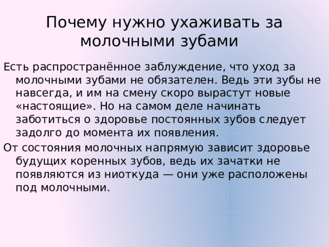 Почему нужно ухаживать за молочными зубами Есть распространённое заблуждение, что уход за молочными зубами не обязателен. Ведь эти зубы не навсегда, и им на смену скоро вырастут новые «настоящие». Но на самом деле начинать заботиться о здоровье постоянных зубов следует задолго до момента их появления.  От состояния молочных напрямую зависит здоровье будущих коренных зубов, ведь их зачатки не появляются из ниоткуда — они уже расположены под молочными.  