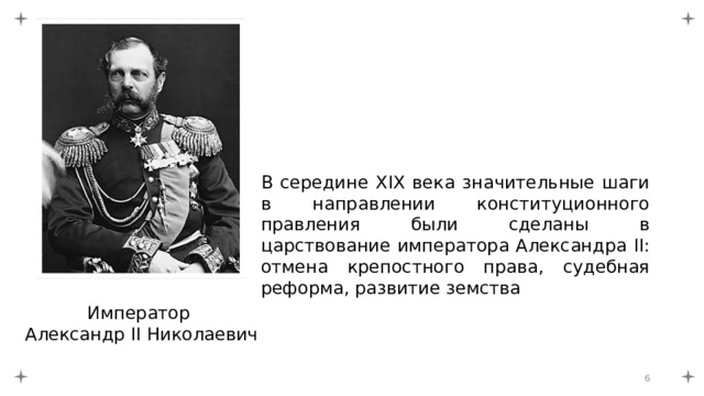 В середине XIX века значительные шаги в направлении конституционного правления были сделаны в царствование императора Александра II: отмена крепостного права, судебная реформа, развитие земства Император Александр II Николаевич  