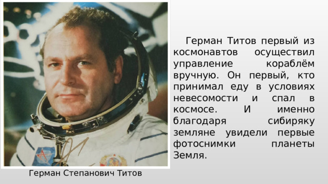 Герман Титов первый из космонавтов осуществил управление кораблём вручную. Он первый, кто принимал еду в условиях невесомости и спал в космосе. И именно благодаря сибиряку земляне увидели первые фотоснимки планеты Земля. Герман Степанович Титов 