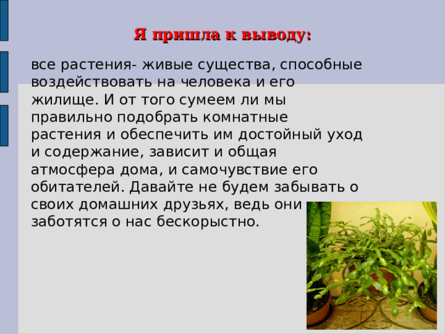 Я пришла к выводу: все растения- живые существа, способные воздействовать на человека и его жилище. И от того сумеем ли мы правильно подобрать комнатные растения и обеспечить им достойный уход и содержание, зависит и общая атмосфера дома, и самочувствие его обитателей. Давайте не будем забывать о своих домашних друзьях, ведь они заботятся о нас бескорыстно. 