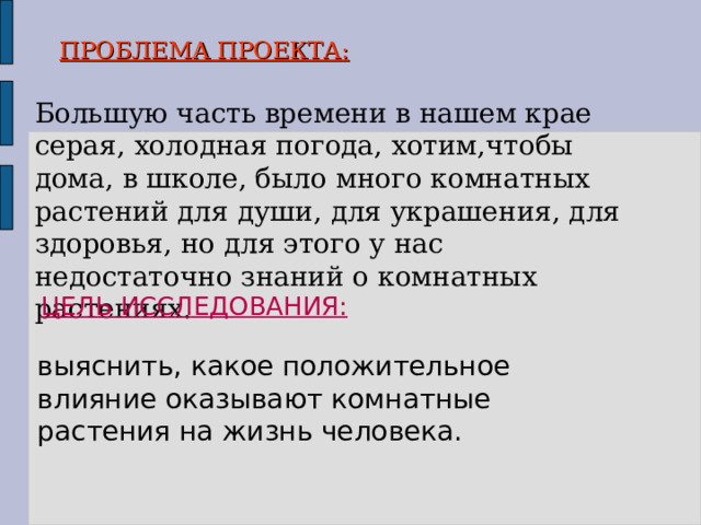        ПРОБЛЕМА ПРОЕКТА:   Большую часть времени в нашем крае серая, холодная погода, хотим,чтобы дома, в школе, было много комнатных растений для души, для украшения, для здоровья, но для этого у нас недостаточно знаний о комнатных растениях. ЦЕЛЬ ИССЛЕДОВАНИЯ:  выяснить, какое положительное влияние оказывают комнатные растения на жизнь человека. 