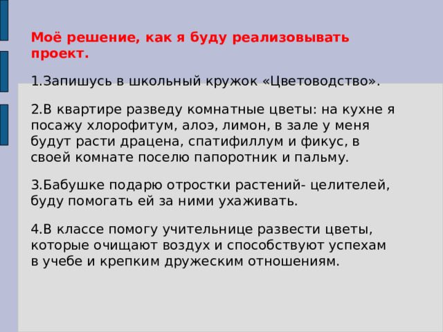 Моё решение, как я буду реализовывать проект. 1.Запишусь в школьный кружок «Цветоводство». 2.В квартире разведу комнатные цветы: на кухне я посажу хлорофитум, алоэ, лимон, в зале у меня будут расти драцена, спатифиллум и фикус, в своей комнате поселю папоротник и пальму. 3.Бабушке подарю отростки растений- целителей, буду помогать ей за ними ухаживать. 4.В классе помогу учительнице развести цветы, которые очищают воздух и способствуют успехам в учебе и крепким дружеским отношениям. 