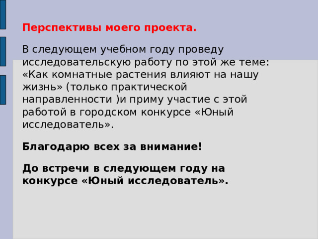 Перспективы моего проекта. В следующем учебном году проведу исследовательскую работу по этой же теме: «Как комнатные растения влияют на нашу жизнь» (только практической направленности )и приму участие с этой работой в городском конкурсе «Юный исследователь». Благодарю всех за внимание! До встречи в следующем году на конкурсе «Юный исследователь».  