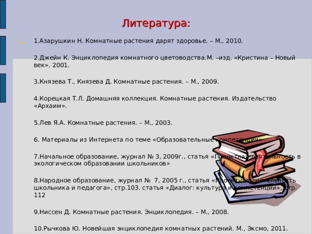 Литература: 1.Азарушкин Н. Комнатные растения дарят здоровье. – М., 2010. 2.Джейн К. Энциклопедия комнатного цветоводства.М. –изд. «Кристина – Новый век». 2001. 3.Князева Т., Князева Д. Комнатные растения. – М., 2009. 4.Корецкая Т.Л. Домашняя коллекция. Комнатные растения. Издательство «Архаим». 5.Лев Я.А. Комнатные растения. – М., 2003. 6. Материалы из Интернета по теме «Образовательные компетенции» 7.Начальное образование, журнал № 3, 2009г., статья «Проектная деятельность в экологическом образовании школьников» 8.Народное образование, журнал № 7, 2005 г., статья «Проектная деятельность школьника и педагога», стр.103. статья «Диалог: культура и компетенции», стр. 112 9.Ниссен Д. Комнатные растения. Энциклопедия. – М., 2008. 10.Рычкова Ю. Новейшая энциклопедия комнатных растений. М., Эксмо, 2011. 11.Титова К.Д. Комнатные растения. Определитель. АСТ Астрель, 2005 г.  