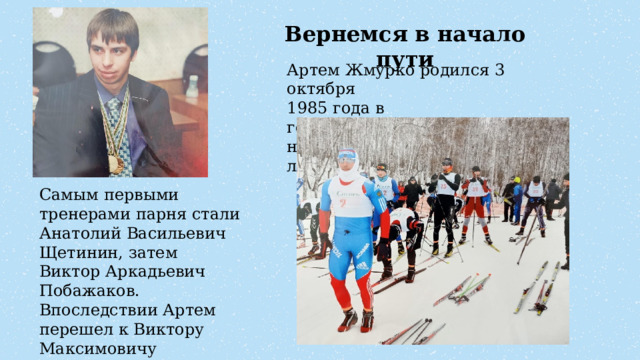 Вернемся в начало пути Артем Жмурко родился 3 октября  1985 года в городе Полысаево. Лыжами начал заниматься в возрасте 11 лет. Самым первыми тренерами парня стали Анатолий Васильевич Щетинин, затем Виктор Аркадьевич Побажаков. Впоследствии Артем перешел к Виктору Максимовичу Ткаченко. 