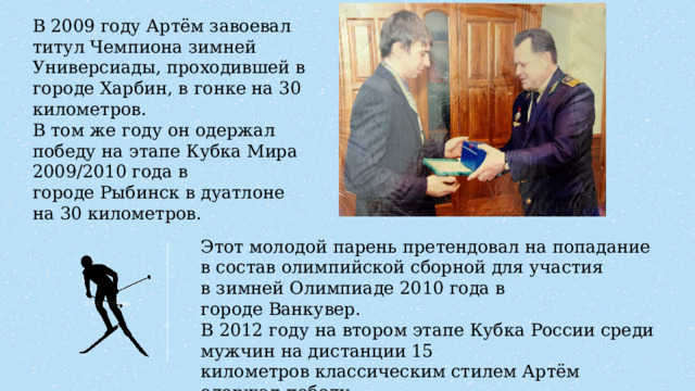 В 2009 году Артём завоевал титул Чемпиона зимней Универсиады, проходившей в городе Харбин, в гонке на 30 километров. В том же году он одержал победу на этапе Кубка Мира 2009/2010 года в городе Рыбинск в дуатлоне на 30 километров. Этот молодой парень претендовал на попадание в состав олимпийской сборной для участия в зимней Олимпиаде 2010 года в городе Ванкувер. В 2012 году на втором этапе Кубка России среди мужчин на дистанции 15 километров классическим стилем Артём одержал победу.  