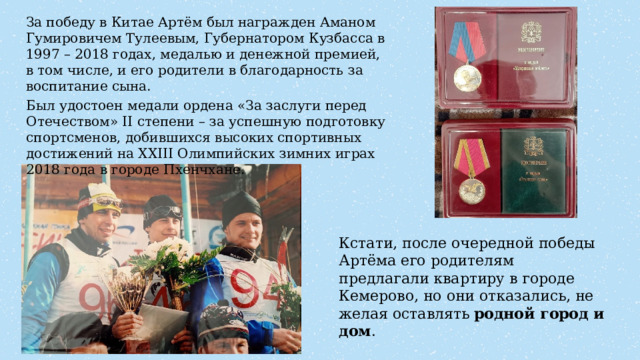 За победу в Китае Артём был награжден Аманом Гумировичем Тулеевым, Губернатором Кузбасса в 1997 – 2018 годах, медалью и денежной премией, в том числе, и его родители в благодарность за воспитание сына. Был удостоен медали ордена «За заслуги перед Отечеством» II степени – за успешную подготовку спортсменов, добившихся высоких спортивных достижений на XXIII Олимпийских зимних играх 2018 года в городе Пхенчхане. Кстати, после очередной победы Артёма его родителям предлагали квартиру в городе Кемерово, но они отказались, не желая оставлять родной город и дом . 