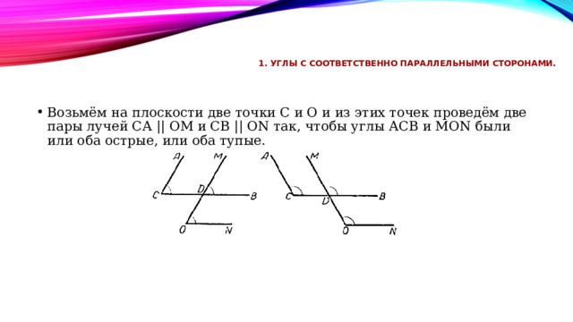 1. Углы с соответственно параллельными сторонами.   Возьмём на плоскости две точки С и О и из этих точек проведём две пары лучей СА || ОМ и СВ || ОN так, чтобы углы АСВ и МОN были или оба острые, или оба тупые. 