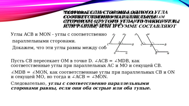Теорема: Если стороны одного угла соответственно параллельны сторонам другого угла, то такие углы или равны, или в сумме составляют   Углы АСВ и МОN - углы с соответственно  параллельными сторонами.  Докажем, что эти углы равны между собой. Пусть СВ пересекает ОМ в точке D. ∠АСВ = ∠МDВ, как соответственные углы при параллельных АС и МО и секущей СВ. ∠ МDВ = ∠МОN, как соответственные углы при параллельных СВ и ОN и секущей МО, но тогда и ∠АСВ = ∠МОN. Следовательно,  углы с соответственно параллельными сторонами равны, если они оба острые или оба тупые. 