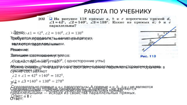 Работа по учебнику Дано: , ,   Требуется определить, какие из прямых  являются параллельными. Решение: Запишем соотношения углов: , ( односторонние углы) Можно сказать, что два угла с соответственно параллельными сторонами в сумме составляют  , 3 = Следовательно прямые параллельны. А прямые , не являются параллельными — исходя из свойства параллельных прямых. Ответ: 