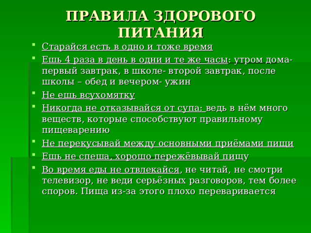 ПРАВИЛА ЗДОРОВОГО ПИТАНИЯ Старайся есть в одно и тоже время Ешь 4 раза в день в одни и те же часы : утром дома- первый завтрак, в школе- второй завтрак, после школы – обед и вечером- ужин Не ешь всухомятку Никогда не отказывайся от супа: ведь в нём много веществ, которые способствуют правильному пищеварению Не перекусывай между основными приёмами пищи Ешь не спеша, хорошо пережёвывай пи щу Во время еды не отвлекайся , не читай, не смотри телевизор, не веди серьёзных разговоров, тем более споров. Пища из-за этого плохо переваривается  