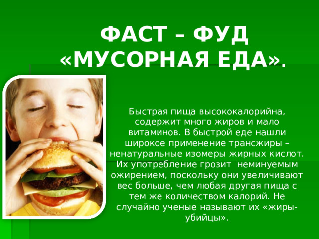   ФАСТ – ФУД «МУСОРНАЯ ЕДА» .  Быстрая пища высококалорийна, содержит много жиров и мало витаминов.  В быстрой еде нашли широкое применение трансжиры – ненатуральные изомеры жирных кислот. Их употребление грозит неминуемым ожирением, поскольку они увеличивают вес больше, чем любая другая пища с тем же количеством калорий. Не случайно ученые называют их «жиры-убийцы».   