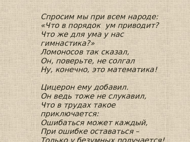 Спросим мы при всем народе: «Что в порядок ум приводит? Что же для ума у нас гимнастика?» Ломоносов так сказал, Он, поверьте, не солгал Ну, конечно, это математика!   Цицерон ему добавил. Он ведь тоже не слукавил, Что в трудах такое приключается: Ошибаться может каждый, При ошибке оставаться – Только у безумных получается! 