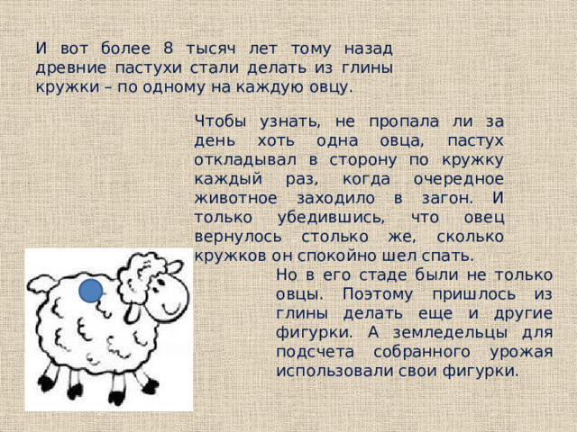  И вот более 8 тысяч лет тому назад древние пастухи стали делать из глины кружки – по одному на каждую овцу. Чтобы узнать, не пропала ли за день хоть одна овца, пастух откладывал в сторону по кружку каждый раз, когда очередное животное заходило в загон. И только убедившись, что овец вернулось столько же, сколько кружков он спокойно шел спать. Но в его стаде были не только овцы. Поэтому пришлось из глины делать еще и другие фигурки. А земледельцы для подсчета собранного урожая использовали свои фигурки. 