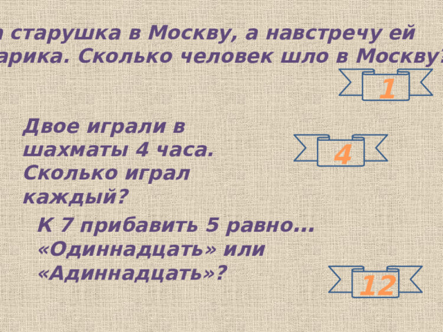 Шла старушка в Москву, а навстречу ей 3 старика. Сколько человек шло в Москву? 1 Двое играли в шахматы 4 часа. Сколько играл каждый? 4 К 7 прибавить 5 равно …  «Одиннадцать» или «Адиннадцать»? 12 