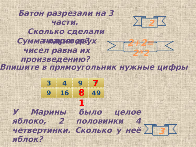 Батон разрезали на 3 части.  Сколько сделали надрезов?  2 Сумма каких двух чисел равна их произведению? 2+2=2*2 Впишите в прямоугольник нужные цифры 7 3 4 9 9 16 * * 49 81 У Марины было целое яблоко, 2 половинки 4 четвертинки. Сколько у неё яблок?  3 