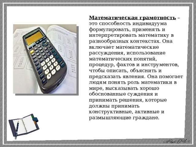 Математическая грамотность – это способность индивидуума формулировать, применять и интерпретировать математику в разнообразных контекстах. Она включает математические рассуждения, использование математических понятий, процедур, фактов и инструментов, чтобы описать, объяснить и предсказать явления. Она помогает людям понять роль математики в мире, высказывать хорошо обоснованные суждения и принимать решения, которые должны принимать конструктивные, активные и размышляющие граждане. 