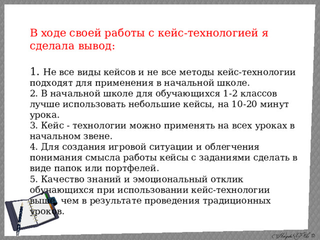 В ходе своей работы с кейс-технологией я сделала вывод:  1. Не все виды кейсов и не все методы кейс-технологии подходят для применения в начальной школе.  2. В начальной школе для обучающихся 1-2 классов лучше использовать небольшие кейсы, на 10-20 минут урока.  3. Кейс - технологии можно применять на всех уроках в начальном звене.  4. Для создания игровой ситуации и облегчения понимания смысла работы кейсы с заданиями сделать в виде папок или портфелей.  5. Качество знаний и эмоциональный отклик обучающихся при использовании кейс-технологии выше, чем в результате проведения традиционных уроков.   