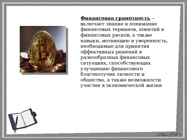 Финансовая грамотность – включает знание и понимание финансовых терминов, понятий и финансовых рисков, а также навыки, мотивацию и уверенность, необходимые для принятия эффективных решений в разнообразных финансовых ситуациях, способствующих улучшению финансового благополучия личности и общества, а также возможности участия в экономической жизни 