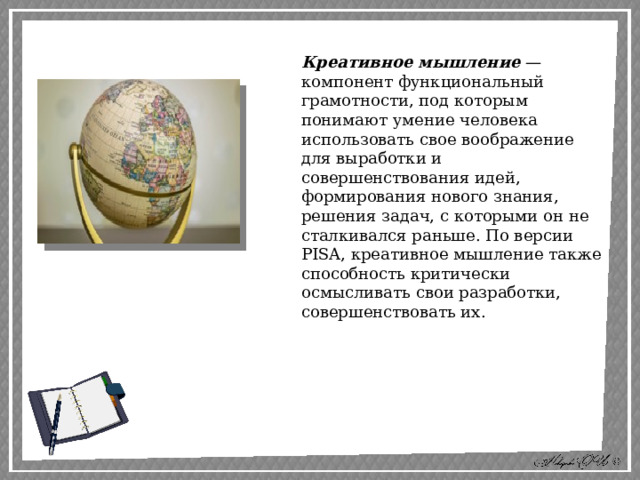 Креативное мышление  — компонент функциональный грамотности, под которым понимают умение человека использовать свое воображение для выработки и совершенствования идей, формирования нового знания, решения задач, с которыми он не сталкивался раньше. По версии PISA, креативное мышление также способность критически осмысливать свои разработки, совершенствовать их. 
