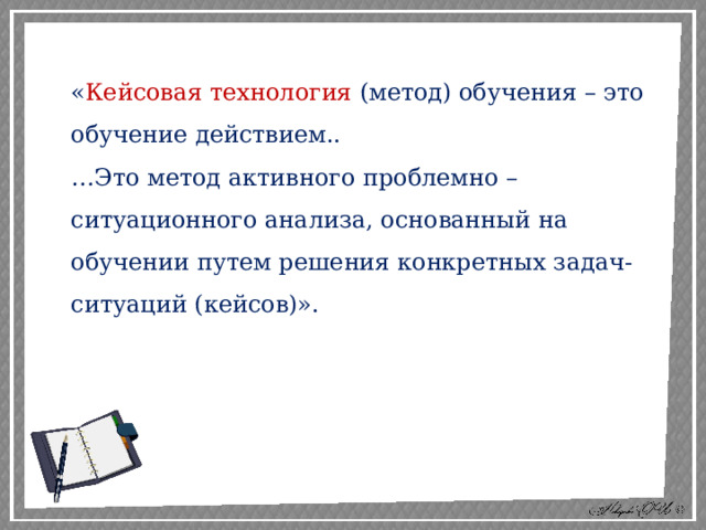 « Кейсовая технология (метод) обучения – это обучение действием.. … Это метод активного проблемно – ситуационного анализа, основанный на обучении путем решения конкретных задач-ситуаций (кейсов)». 