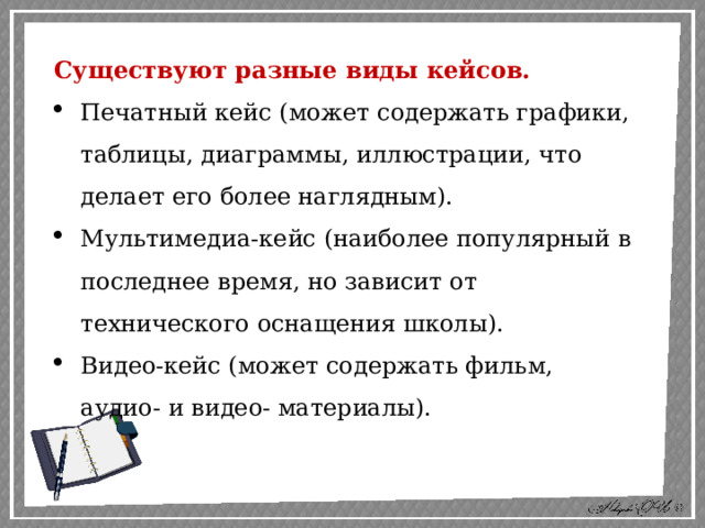 Существуют разные виды кейсов. Печатный кейс (может содержать графики, таблицы, диаграммы, иллюстрации, что делает его более наглядным). Мультимедиа-кейс (наиболее популярный в последнее время, но зависит от технического оснащения школы). Видео-кейс (может содержать фильм, аудио- и видео- материалы). 