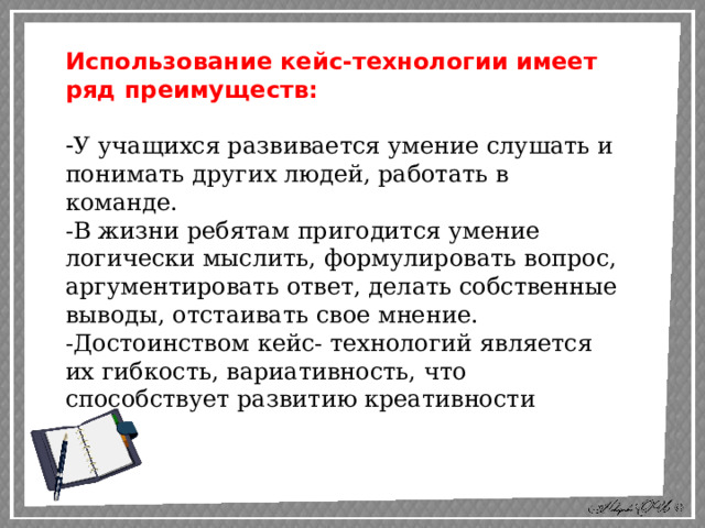 Использование кейс-технологии имеет ряд преимуществ: - У учащихся развивается умение слушать и понимать других людей, работать в команде. -В жизни ребятам пригодится умение логически мыслить, формулировать вопрос, аргументировать ответ, делать собственные выводы, отстаивать свое мнение. -Достоинством кейс- технологий является их гибкость, вариативность, что способствует развитию креативности 