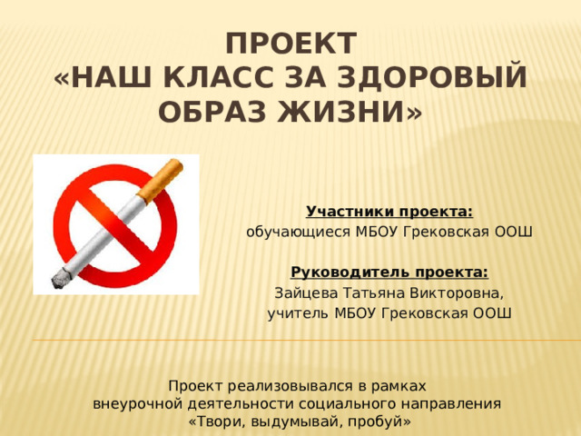ПРОЕКТ  «Наш класс за здоровый образ жизни» Участники проекта: обучающиеся МБОУ Грековская ООШ Руководитель проекта: Зайцева Татьяна Викторовна, учитель МБОУ Грековская ООШ Проект реализовывался в рамках внеурочной деятельности социального направления «Твори, выдумывай, пробуй» 