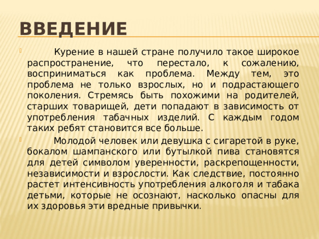 Введение  Курение в нашей стране получило такое широкое распространение, что перестало, к сожалению, восприниматься как проблема. Между тем, это проблема не только взрослых, но и подрастающего поколения. Стремясь быть похожими на родителей, старших товарищей, дети попадают в зависимость от употребления табачных изделий. С каждым годом таких ребят становится все больше.  Молодой человек или девушка с сигаретой в руке, бокалом шампанского или бутылкой пива становятся для детей символом уверенности, раскрепощенности, независимости и взрослости. Как следствие, постоянно растет интенсивность употребления алкоголя и табака детьми, которые не осознают, насколько опасны для их здоровья эти вредные привычки. 