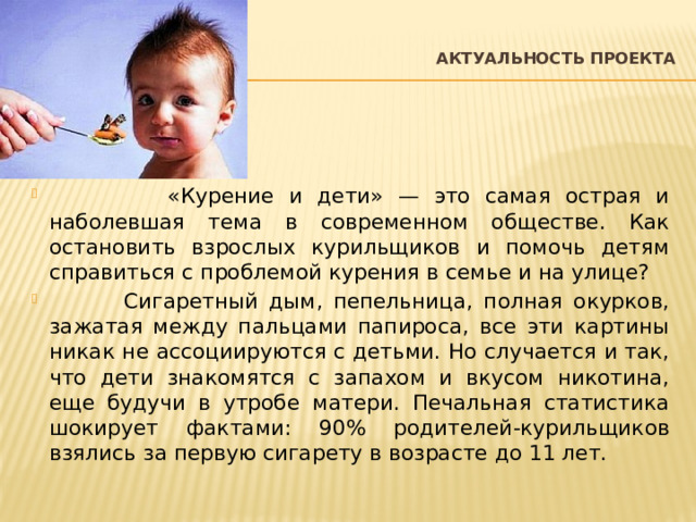  Актуальность проекта    «Курение и дети» — это самая острая и наболевшая тема в современном обществе. Как остановить взрослых курильщиков и помочь детям справиться с проблемой курения в семье и на улице?  Сигаретный дым, пепельница, полная окурков, зажатая между пальцами папироса, все эти картины никак не ассоциируются с детьми. Но случается и так, что дети знакомятся с запахом и вкусом никотина, еще будучи в утробе матери. Печальная статистика шокирует фактами: 90% родителей-курильщиков взялись за первую сигарету в возрасте до 11 лет. 