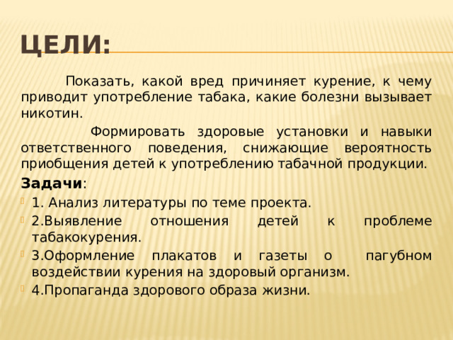 Цели:  Показать, какой вред причиняет курение, к чему приводит употребление табака, какие болезни вызывает никотин.  Формировать здоровые установки и навыки ответственного поведения, снижающие вероятность приобщения детей к употреблению табачной продукции. Задачи : 1. Анализ литературы по теме проекта. 2.Выявление отношения детей к проблеме табакокурения. 3.Оформление плакатов и газеты о пагубном воздействии курения на здоровый организм. 4.Пропаганда здорового образа жизни. 