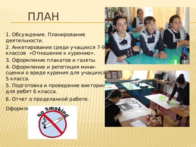 План 1. Обсуждение. Планирование деятельности. 2. Анкетирование среди учащихся 7-9 классов «Отношение к курению». 3. Оформление плакатов и газеты. 4. Оформление и репетиция мини-сценки о вреде курения для учащихся 5 класса. 5. Подготовка и проведение викторины для ребят 6 класса. 6. Отчет о проделанной работе. Оформление презентации . 