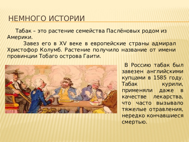 Немного истории  Табак – это растение семейства Паслёновых родом из Америки.  Завез его в XV веке в европейские страны адмирал Христофор Колумб. Растение получило название от имени провинции Тобаго острова Гаити.  В Россию табак был завезен английскими купцами в 1585 году. Табак курили, применяли даже в качестве лекарства, что часто вызывало тяжелые отравления, нередко кончавшиеся смертью. 