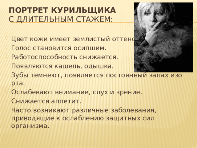 Портрет курильщика    с длительным стажем:   Цвет кожи имеет землистый оттенок. Голос становится осипшим. Работоспособность снижается. Появляются кашель, одышка. Зубы темнеют, появляется постоянный запах изо рта. Ослабевают внимание, слух и зрение. Снижается аппетит. Часто возникают различные заболевания, приводящие к ослаблению защитных сил организма. 