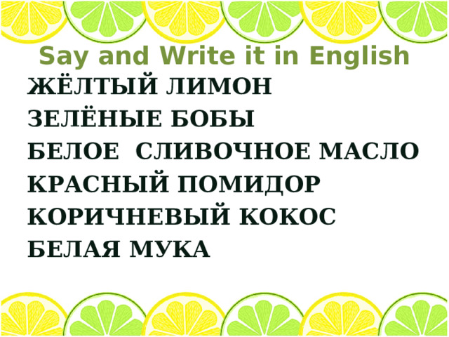 Say and Write it in English ЖЁЛТЫЙ ЛИМОН ЗЕЛЁНЫЕ БОБЫ БЕЛОЕ СЛИВОЧНОЕ МАСЛО КРАСНЫЙ ПОМИДОР КОРИЧНЕВЫЙ КОКОС БЕЛАЯ МУКА     