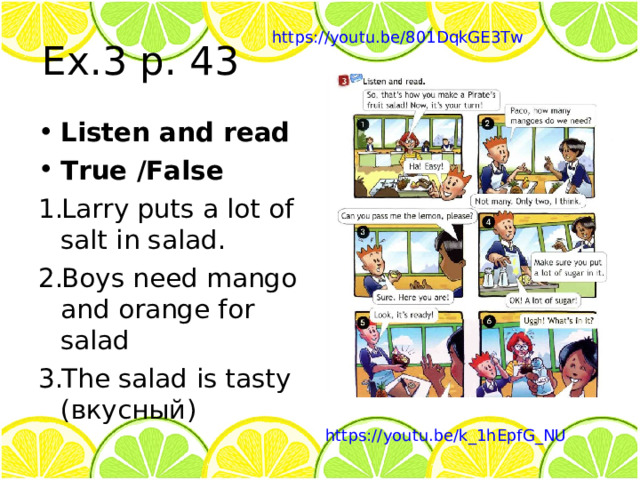 Ex.3 p. 43 https://youtu.be/801DqkGE3Tw Listen and read True /False Larry puts a lot of salt in salad. Boys need mango and orange for salad The salad is tasty ( вкусный ) https://youtu.be/k_1hEpfG_NU 