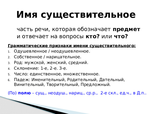Имя существительное  часть речи, которая обозначает предмет  и отвечает на вопросы кто? или что?  Грамматические признаки имени существительного: Одушевленное / неодушевленное. Собственное / нарицательное. Род: мужской, женский, средний. Склонение: 1-е, 2-е. 3-е. Число: единственное, множественное. Падеж: Именительный, Родительный, Дательный, Винительный, Творительный, Предложный. (По) полю – сущ., неодуш., нариц., ср.р., 2-е скл., ед.ч., в Д.п..     