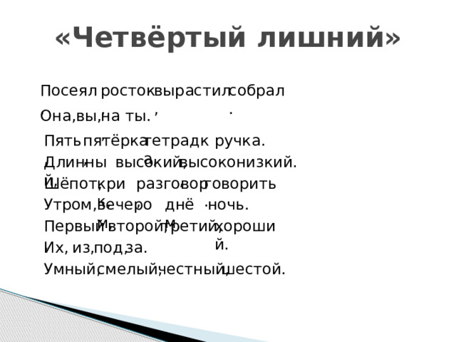 «Четвёртый лишний» росток, вырастил, собрал. Посеял, Она, вы, на, ты. ручка. Пять, тетрадка, пятёрка, Длинный, высокий, высоко, низкий. говорить. крик, Шёпот, разговор, Утром, вечером, днём, ночь. третий, хороший. второй, Первый, Их, из, под, за. Умный, смелый, честный, шестой. 