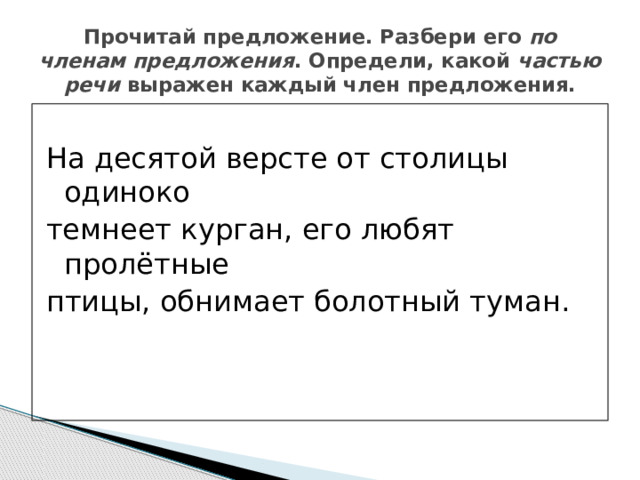 Прочитай предложение. Разбери его по членам предложения . Определи, какой частью речи выражен каждый член предложения. На десятой версте от столицы одиноко темнеет курган, его любят пролётные птицы, обнимает болотный туман. 