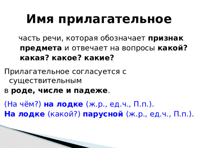 Имя прилагательное  часть речи, которая обозначает признак  предмета и отвечает на вопросы какой?  какая? какое? какие?  Прилагательное согласуется с существительным в роде, числе и падеже . (На чём?) на лодке (ж.р., ед.ч., П.п.). На лодке (какой?) парусной (ж.р., ед.ч., П.п.). 