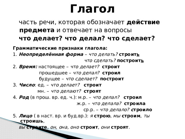 Глагол  часть речи, которая обозначает действие  предмета и отвечает на вопросы  что делает? что делал? что сделает?  Грамматические признаки глагола: 1. Неопределённая форма – что делать? строит ь  что сделать? построит ь 2. Время: настоящее – что делает? строит  прошедшее – что делал? строил  будущее – что сделает? построит 3. Число : ед. – что делает? строит  мн. – что делают? строят 4. Род (в прош. вр. ед. ч.): м.р. – что делал? строил  ж.р. – что делала? строила  ср.р. – что делало? с троило 5. Лицо ( в наст. вр. и буд.вр.): я  строю , мы  строим , ты  строишь ,  вы строите , он, она, оно строит , они  строят . 