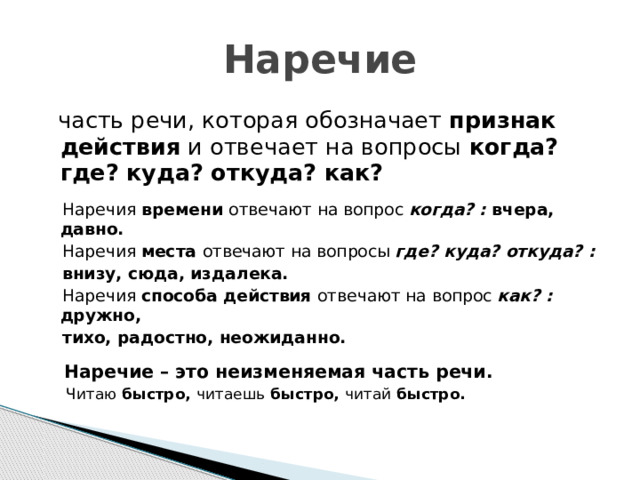 Наречие  часть речи, которая обозначает признак действия и отвечает на вопросы когда? где? куда? откуда? как?   Наречия времени отвечают на вопрос когда? : вчера, давно.  Наречия места отвечают на вопросы где? куда? откуда? :  внизу, сюда, издалека.  Наречия способа действия отвечают на вопрос как? : дружно,  тихо, радостно, неожиданно.   Наречие – это неизменяемая часть речи.  Читаю быстро, читаешь быстро, читай быстро. 
