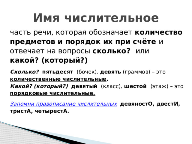 Имя числительное часть речи, которая обозначает количество предметов и порядок их при счёте и отвечает на вопросы сколько? или какой? (который?)  Сколько? пятьдесят (бочек), девять (граммов) – это количественные числительные . Какой? (который?) девятый (класс), шестой (этаж) – это порядковые числительные.  Запомни правописание числительных  девяностО, двестИ, тристА, четырестА.    