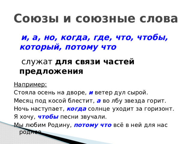 Союзы и союзные слова  и, а, но, когда, где, что, чтобы, который, потому что  служат для связи частей предложения  Например: Стояла осень на дворе, и  ветер дул сырой. Месяц под косой блестит, а  во лбу звезда горит. Ночь наступает, когда солнце  уходит за горизонт. Я хочу, чтобы  песни звучали. Мы любим Родину, потому что всё в ней для нас родное. 