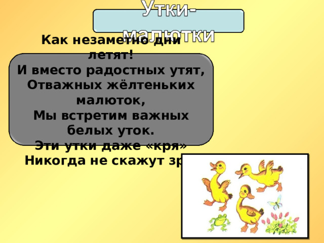 Как незаметно дни летят!  И вместо радостных утят,  Отважных жёлтеньких малюток,  Мы встретим важных белых уток. Эти утки даже «кря»  Никогда не скажут зря. 