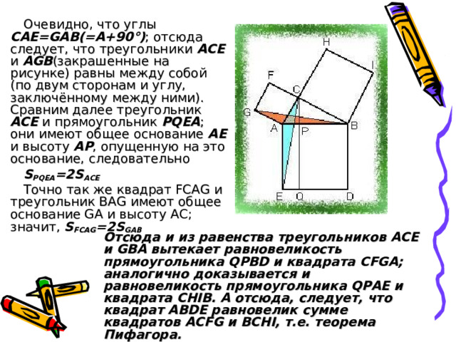 Очевидно, что углы CAE=GAB(=A+90°) ; отсюда следует, что треугольники ACE и AGB (закрашенные на рисунке) равны между собой (по двум сторонам и углу, заключённому между ними). Сравним далее треугольник ACE и прямоугольник PQEA ; они имеют общее основание AE и высоту AP , опущенную на это основание, следовательно S PQEA = 2S ACE Точно так же квадрат FCAG и треугольник BAG имеют общее основание GA и высоту AC; значит, S FCAG =2S GAB Отсюда и из равенства треугольников ACE и GBA вытекает равновеликость прямоугольника QPBD и квадрата CFGA; аналогично доказывается и равновеликость прямоугольника QPAE и квадрата CHIB. А отсюда, следует, что квадрат ABDE равновелик сумме квадратов ACFG и BCHI, т.е. теорема Пифагора.   